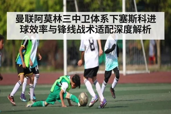 曼联阿莫林三中卫体系下塞斯科进球效率与锋线战术适配深度解析