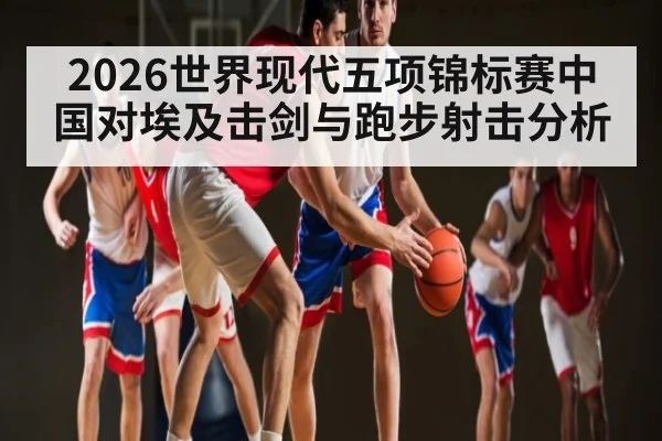 2026世界现代五项锦标赛中国对埃及击剑与跑步射击分析
