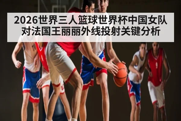 2026世界三人篮球世界杯中国女队对法国王丽丽外线投射关键分析